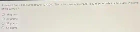 A chemist has 2.0 mol of methanol (CH_(3)OH). The molar mass of methanol is 32.0g/mol What is the mass in grams,
of the sample?
16 grams
30 grams
32 grams
64 grams