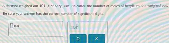 A chemist weighed out 101. g of beryllium Calculate the number of moles of beryllium she weighed out.
Be sure your answer has the correct number of significant digits.
square