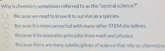 Why is chemistry sometimes referred to as the "central science?"
Because we need to know it to survive as a species.
Because it is interconnected with many other STEM disciplines.
Because it incorporates principles from math and physics.
Because there are many subdisciplines of science that rely on chemistry.