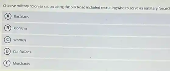 Chinese military colonies set up along the Silk Road induded recruiting who to serve as auxiliary forces?
A Bactrians
B Xiongnu
C Women
D Confucians
E Merchants