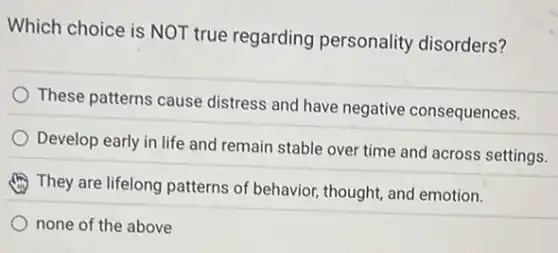 Which choice is NOT true regarding personality disorders?
These patterns cause distress and have negative consequences.
Develop early in life and remain stable over time and across settings.
They are lifelong patterns of behavior, thought, and emotion.
none of the above