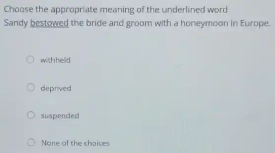 Choose the appropriate meaning of the underlined word
Sandy bestowed the bride and groom with a honeymoon in Europe.
withheld
deprived
suspended
None of the choices