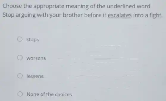 Choose the appropriate meaning of the underlined word
Stop arguing with your brother before it escalates into a fight.
stops
worsens
lessens
None of the choices