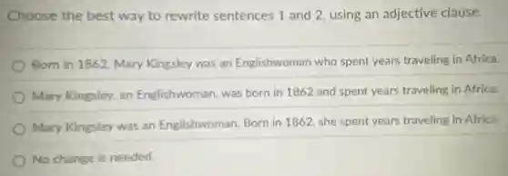 Choose the best way to rewrite sentences 1 and 2, using an adjective clause.
Born in 1862, Mary Kingsley was an Englishwoman who spent years traveling in Africa.
Mary Kingsley, an Englishwoman, was born in 1862 and spent years traveling in Africa.
Mary Kingsley was an Englishwoman. Born in 1862, she spent years traveling in Africa.
No change is needed.