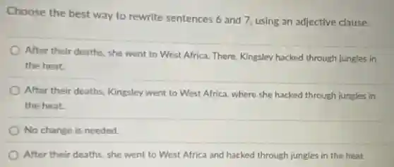 Choose the best way to rewrite sentences 6 and 7, using an adjective clause.
After their deaths, she went to West Africa.There, Kingsley hacked through jungles in
the heat
) After their deaths, Kingsley went to West Africa where she hacked through jungles in
the heat.
No change is needed.
After their deaths, she went to West Africa and hacked through jungles in the heat.