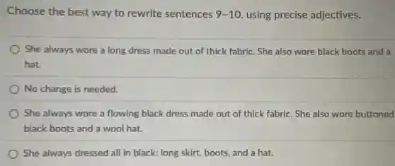 Choose the best way to rewrite sentences 9-10 using precise adjectives.
She always wore a long dress made out of thick fabric. She also wore black boots and a
hat.
No change is needed.
She always wore a flowing black dress made out of thick fabric . She also wore buttoned
black boots and a wool hat.
She always dressed all in black: long skirt.boots, and a hat.