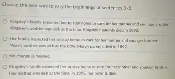 Choose the best way to vary the beginnings of sentences
3-5
Kingsley's family expected her to stay home to care for her mother and younger brother.
Kingsley's mother was sick at the time. Kingsley's parents died in 1892.
Her family expected her to stay home to care for her mother and younger brother.
Mary's mother was sick at the time. Mary's parents died in 1892.
No change is needed.
Kingsley's family expected her to stay home to care for her mother and younger brother.
Her mother was sick at the time. In 1892, her parents died.