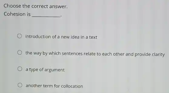 Choose the correct answer.
Cohesion is __
.
introduction of a new idea in a text
the way by which sentences relate to each other and provide clarity
a type of argument
another term for collocation