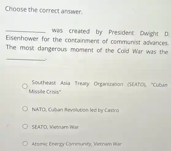 Choose the correct answer.
__
was created by President Dwight D.
Eisenhower for the containment of communist advances.
The most dangerous moment of the Cold War was the
__
Southeast Asia Treaty Organization (SEATO), "Cuban
Missile Crisis"
NATO, Cuban Revolution led by Castro
SEATO, Vietnam War
Atomic Energy Community, Vietnam War