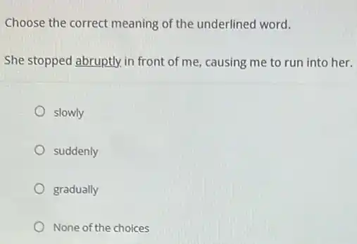 Choose the correct meaning of the underlined word.
She stopped abruptly, in front of me, causing me to run into her.
slowly
suddenly
gradually
None of the choices