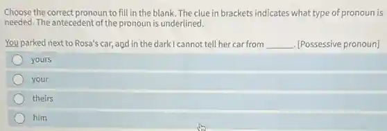 Choose the correct pronoun to fill in the blank. The clue in brackets indicates what type of pronoun is
needed. The antecedent of the pronoun is underlined.
You parked next to Rosa's car, and in the dark I cannot tell her car from __ . [Possessive pronoun]
yours
your
theirs
him