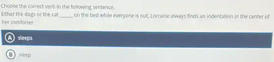 Choose the correct verb in the following sentence.
Either the dogs or the cat __ on the bed while everyone is out; Lorraine always finds an indentation in the center of
her comforter
A sleeps
B sleep