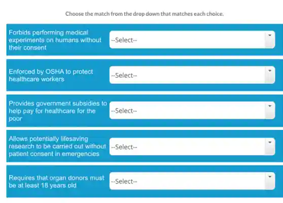 Choose the match from the drop down that matches each choice.
Forbids performing medical
experiments on humans without
their consent
square 
Enforced by OSHA to protect
healthcare workers
square 
square 
Provides government subsidies to
help pay for healthcare for the
poor
Allows potentially lifesaving
research to be carried out without -Select-
patient consent in emergencies
Requires that organ donors must
-Select-
be at least 18 years old