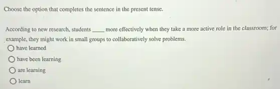 Choose the option that completes the sentence in the present tense.
According to new research students __ more effectively when they take a more active role in the classroom;for
example, they might work in small groups to collaboratively solve problems.
have learned
) have been learning
are learning
) learn