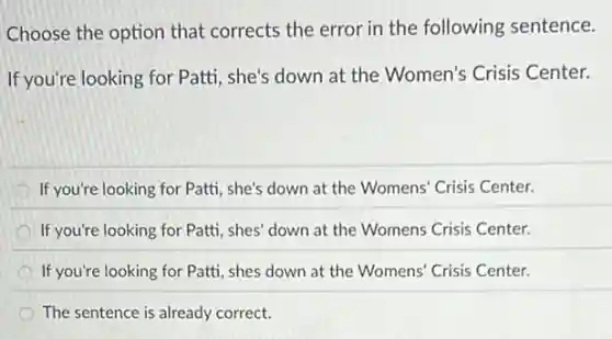 Choose the option that corrects the error in the following sentence.
If you're looking for Patti, she's down at the Women's Crisis Center.
If you're looking for Patti, she's down at the Womens' Crisis Center.
If you're looking for Patti, shes' down at the Womens Crisis Center.
If you're looking for Patti, shes down at the Womens' Crisis Center.
The sentence is already correct.