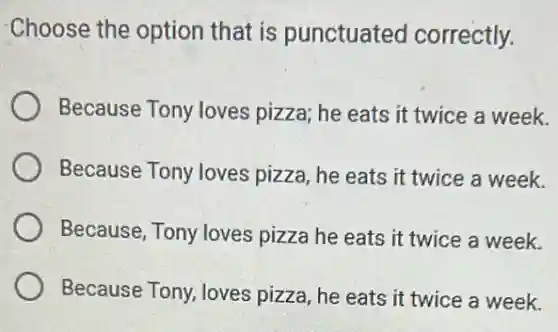 Choose the option that is punctuated correctly.
Because Tony loves pizza; he eats it twice a week.
Because Tony loves pizza, he eats it twice a week.
Because, Tony loves pizza he eats it twice a week.
Because Tony, loves pizza, he eats it twice a week.