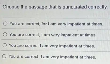 Choose the passage that is punctuated correctly.
You are correct; for I am very impatient at times.
You are correct, I am very impatient at times.
You are correct I am very impatient at times.
You are correct. I am very impatient at times.