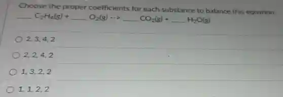 Choose the proper coefficients for each substance to balance this equation.
underline ( )C_(2)H_(4)(g)+underline ( )O_(2)(g)arrow underline ( )CO_(2)(g)+underline ( )H_(2)O(g)
2,3,4,2
2.2.4.2
1,3,2,2
1,1,2,2