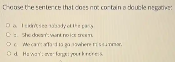 Choose the sentence that does not contain a double negative:
a. Ididn't see nobody at the party.
b. She doesn't want no ice cream.
c. We can't afford to go nowhere this summer.
d. He won't ever forget your kindness.