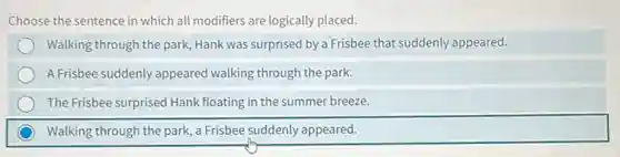 Choose the sentence in which all modifiers are logically placed.
Walking through the park.Hank was surprised by a Frisbee that suddenly appeared.
A Frisbee suddenly appeared walking through the park.
The Frisbee surprised Hank floating in the summer breeze.
Walking through the park a Frisbee suddenly appeared.