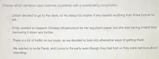 Choose which sentence uses commas incorrectly with a coordinating conjunction.
Josiah decided to go to the store, so he asked his mother if she needed anything from there before he
left.
Emily wanted to research Chinese infrastructure for her argument paper, but she was having a hard time
narrowing it down any further.
There is a lot of traffic on our route so we decided to look into alternative ways of getting there.
We wanted to invite Paula, and Lucca to the party even though they had told us they were nervous about
attending.