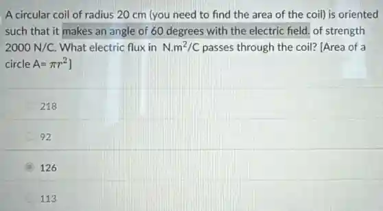 A circular coil of radius 20 cm (you need to find the area of the coil)is oriented
such that it makes an angle of 60 degrees with the electric field. of strength
2000N/C What electric flux in N.m^2/C passes through the coil?[Area of a
circle A=pi r^2
218
92
(C) C 126
113