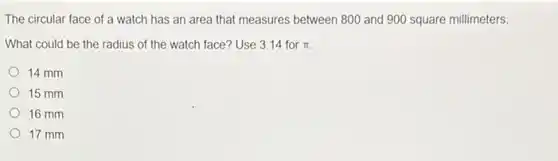 The circular face of a watch has an area that measures between 800 and 900 square millimeters
What could be the radius of the watch face? Use 3.14 for pi 
14 mm
15 mm
16 mm
17 mm