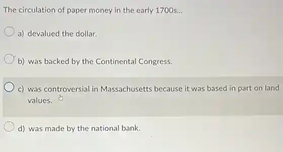 The circulation of paper money in the early 1700 s __
a) devalued the dollar.
b) was backed by the Continental Congress.
c) was controversial in Massachusetts because it was based in part on land
values.
d) was made by the national bank.