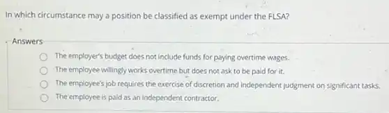 In which circumstance may a position be classified as exempt under the FLSA?
Answers
The employer's budget does not include funds for paying overtime wages.
The employee willingly works overtime but does not ask to be paid for it.
The employee's job requires the exercise of discretion and independent judgment on significant tasks.
The'employee is paid as an independent contractor.