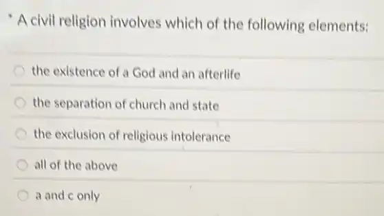 A civil religion involves which of the following elements:
the existence of a God and an afterlife
the separation of church and state
the exclusion of religious intolerance
all of the above
a and c only