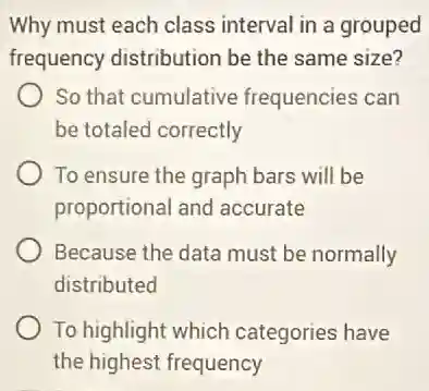 Why must each class interval in a grouped
frequency distribution be the same size?
So that cumulative frequencies can
be totaled correctly
To ensure the graph bars will be
proportional and accurate
Because the data must be normally
distributed
To highlight which categories have
the highest frequency