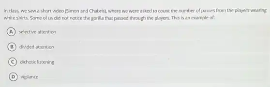 In class, we saw a short video (Simon and Chabris), where we were asked to count the number of passes from the players wearing
white shirts. Some of us did not notice the gorilla that passed through the players. This is an example of:
A selective attention
B divided attention
C dichotic listening
D vigilance