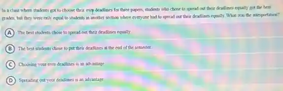 In a class where students got to choose their own deadlines for three papers, students who chose to spread out their deadlines equally got the best
grades, but they were only equal to students in another section where everyone had to spread out their deadlines equally.What was the interpretation?
A The best students chose to spread out their deadlines equally.
B The best students chose to put their deadlines at the end of the semester.
C ) Choosing your own deadlines is an advantage.
D Spreading out your deadlines is an advantage.