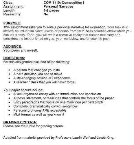 Class:	COM 1110: Composition I
Assignment:	Personal Narrative
Length:	1-2 pages
Research?	No
PURPOSE:
This assignment asks you to write a personal narrative for evaluation. Your task is to
identify an influential place , event, or person from your life experience about which you
can tell a story.Then, you will write a narrative essay that relates that story and
considers the impact it had on you, your worldview, and/or your life path.
AUDIENCE:
Your peers and myself.
DIRECTIONS:
For this assignment pick one of the following:
A person that changed your life
A hard decision you had to make
A life-changing adventure / experience
A teacher / class that you will never forget
Your paper should include:
A well-organized essay with an introduction and conclusion
A thesis statement, or main idea that controls the focus of the paper
Body paragraphs that focus on one main idea per paragraph
Complete, grammatically correct sentences
Personal pronouns ARE acceptable
MLA format as well as you know it
GRADING CRITERIA:
Please see the rubric for grading criteria.
Adapted from material provided by Professors Laurin Wolf and Jacob King.