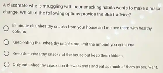 A classmate who is struggling with poor snacking habits wants to make a major
change. Which of the following options provide the BEST advice?
Eliminate all unhealthy snacks from your house and replace them with healthy
options.
Keep eating the unhealthy snacks but limit the amount you consume.
Keep the unhealthy snacks at the house but keep them hidden.
Only eat unhealthy snacks on the weekends and eat as much of them as you want.