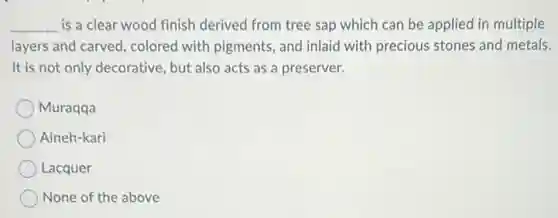 __ is a clear wood finish derived from tree sap which can be applied in multiple
layers and carved, colored with pigments, and inlaid with precious stones and metals.
It is not only decorative but also acts as a preserver.
Muraqqa
Aineh-kari
Lacquer
None of the above