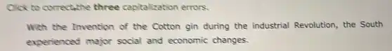 Click to correctathe three capitalization errors.
With the Invention of the Cotton gin during the industrial Revolution, the South
experienced major social and economic changes.