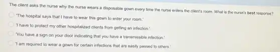 The client asks the nurse why the nurse wears a disposable gown every time the nurse enters the client's room What is the nurse's best response?
The hospital says that I have to wear this gown to enter your room.'
'I have to protect my other hospitalized clients from getting an infection.
You have a sign on your door indicating that you have a transmissible infection."
'I am required to wear a gown for certain infections that are easily passed to others.