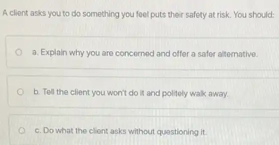 A client asks you to do something you feel puts their safety at risk. You should:
a. Explain why you are concerned and offer a safer alternative.
b. Tell the client you won't do it and politely walk away.
c. Do what the client asks without questioning it.