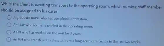 While the client is awaiting transport to the operating room, which nursing staff member
should be assigned to his care?
A graduate nurse who has completed orientation.
An UAP who formerly worked in the operating room.
A PN who has worked on the unit for 3 years.
An RN who transfered to the unit from a long-term care facility in the last two weeks.
