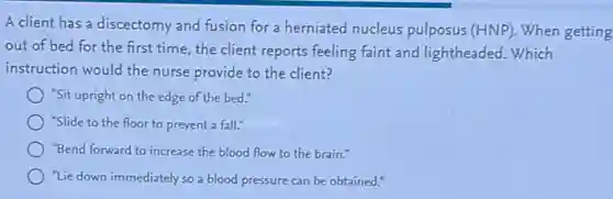 A client has a discectomy and fusion for a herniated nucleus pulposus (HNP). When getting
out of bed for the first time, the client reports feeling faint and lightheaded. Which
instruction would the nurse provide to the client?
"Sit upright on the edge of the bed."
"Slide to the floor to prevent a fall."
"Bend forward to increase the blood flow to the brain."
"Lie down immediately so a blood pressure can be obtained."
