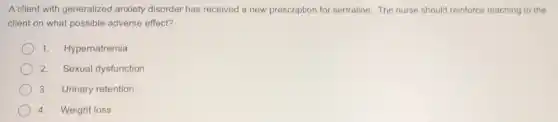 A client with generalized anxiety disorder has received a new prescription for sertraline. The nurse should reinforce teaching to the
client on what possible adverse effect?
1. Hypernatremia
2. Sexual dysfunction
3. Urinary retention
4. Weight loss