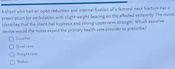 A client who had an open reduction and internal fixation of a femoral neck fracture has a
prescription for ambulation with slight weight bearing on the affected extremity. The nurse
identifies that the client has kyphosis and strong upper-arm strength. Which assistive
device would the nurse expect the primary health care provider to prescribe?
Crutches
Quad cane
Straight cane
Walker