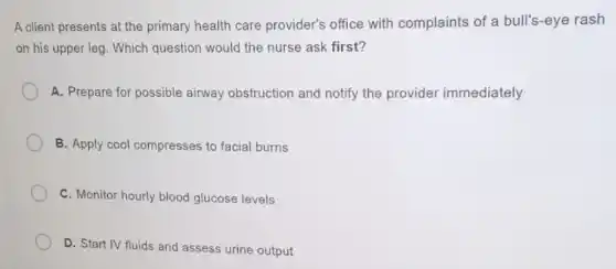 A client presents at the primary health care provider's office with complaints of a bull's-eye rash
on his upper leg . Which question would the nurse ask first?
A. Prepare for possible airway obstruction and notify the provider immediately
B. Apply cool compresses to facial burns
C. Monitor hourly blood glucose levels
D. Start IV fluids and assess urine output