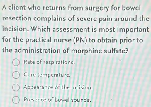 A client who returns from surgery for bowel
resection complains of severe pain around the
incision.Which assessment is most important
for the practical nurse (PN) to obtain prior to
the administration of morphine sulfate?
Rate of respirations.
Core temperature.
Appearance of the incision.
Presence of bowel sounds.