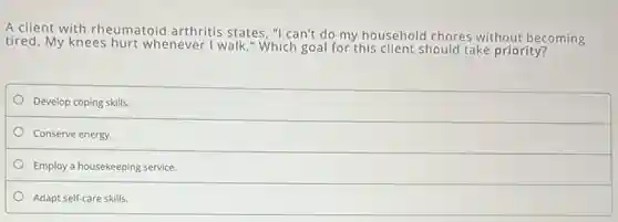 A client with rheumatoid arthritis states, "I can't do my household chores without becoming
tired. My knees hurt whenever I walk." Which goal for this client should take priority?
Develop coping skills.
Conserve energy.
Employ a housekeeping service.
Adapt self-care skills.