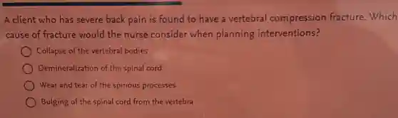 A client who has severe back pain is found to have a vertebral compression fracture.Which
cause of fracture would the nurse consider when planning interventions?
Collapse of the vertebral bodies
Demineralization of the spinal cord
Wear and tear of the spinous processes
Bulging of the spinal cord from the vertebra