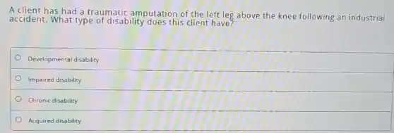 A client has had a traumatic amputation of the left leg above the knee following an industrial
accident. What type of disability does this client have?
Developmental disability
Impaired disability
Chronic disability
Acquired disability
