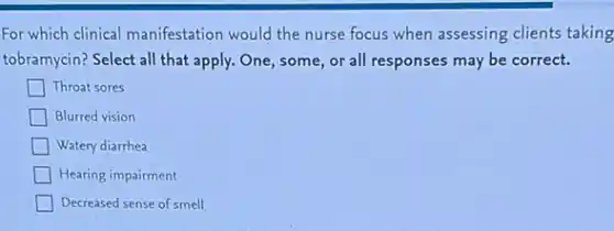 For which clinical manifestation would the nurse focus when assessing clients taking
tobramycin? Select all that apply. One, some, or all responses may be correct.
Throat sores
Blurred vision
Watery diarrhea
Hearing impairment
Decreased sense of smell