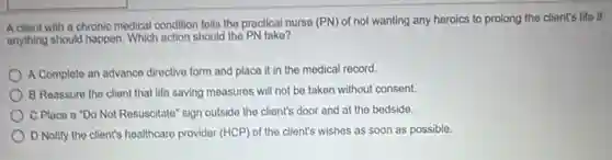 A cliont with a chronic medical condition tells the practical nurse (PN)of not wanting any heroics to prolong the client's life if
anything should happen. Which action should the PN take?
A Complete an advance directive form and place it in the medical record.
B Reassure the client that life saving measures will not be taken without consent.
C Place a "Do Not Resuscitate" sign outside the client's door and at the bedside.
D Notify the client's healthcare provider (HCP) of the client's wishes as soon as possible.